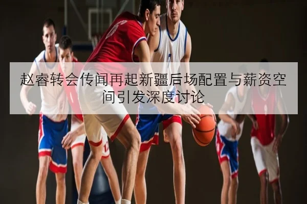 赵睿转会传闻再起新疆后场配置与薪资空间引发深度讨论