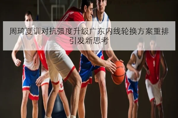 周琦夏训对抗强度升级广东内线轮换方案重排引发新思考